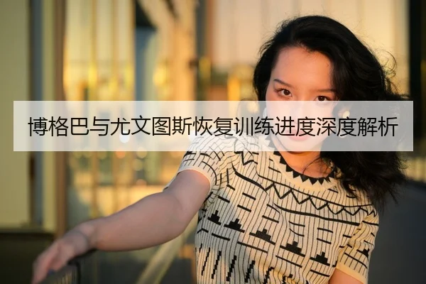 博格巴与尤文图斯恢复训练进度深度解析