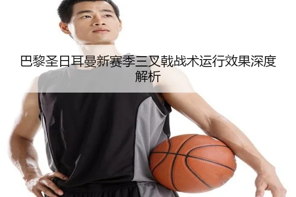 巴黎圣日耳曼新赛季三叉戟战术运行效果深度解析